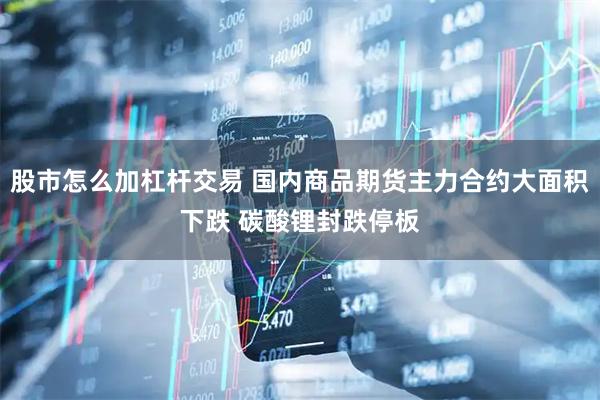 股市怎么加杠杆交易 国内商品期货主力合约大面积下跌 碳酸锂封跌停板