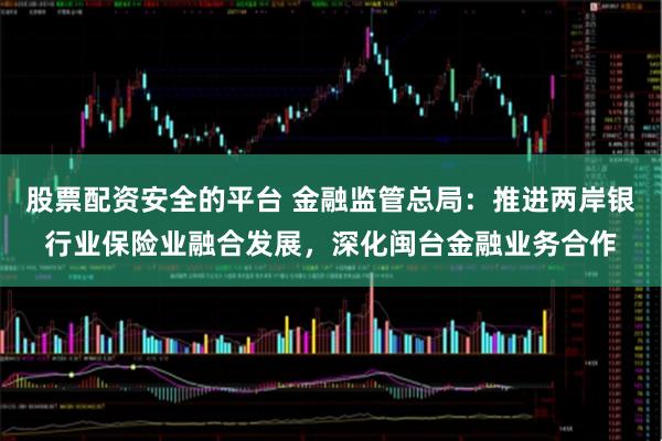 股票配资安全的平台 金融监管总局：推进两岸银行业保险业融合发展，深化闽台金融业务合作
