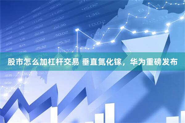 股市怎么加杠杆交易 垂直氮化镓，华为重磅发布