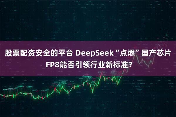 股票配资安全的平台 DeepSeek“点燃”国产芯片 FP8能否引领行业新标准？