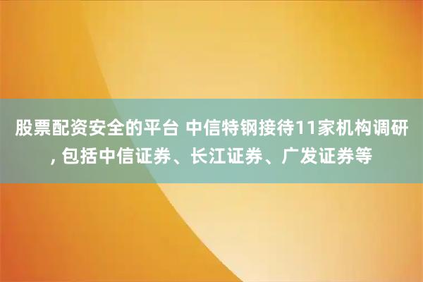 股票配资安全的平台 中信特钢接待11家机构调研, 包括中信证券、长江证券、广发证券等