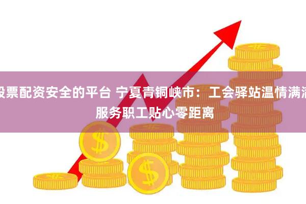 股票配资安全的平台 宁夏青铜峡市：工会驿站温情满满&#32;服务职工贴心零距离