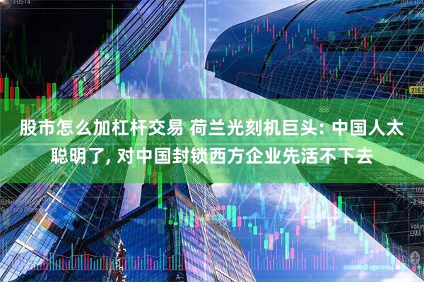 股市怎么加杠杆交易 荷兰光刻机巨头: 中国人太聪明了, 对中国封锁西方企业先活不下去