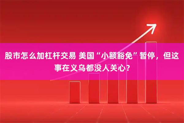 股市怎么加杠杆交易 美国“小额豁免”暂停，但这事在义乌都没人关心？