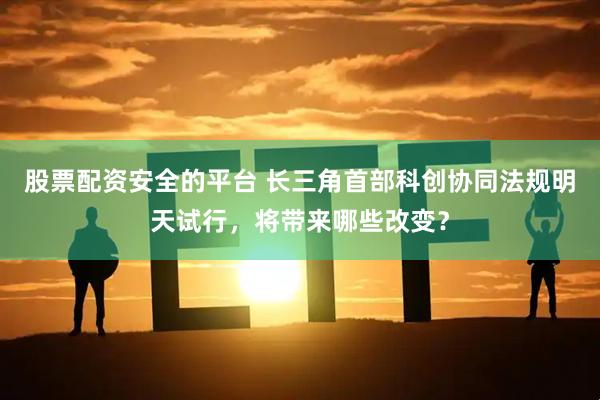 股票配资安全的平台 长三角首部科创协同法规明天试行，将带来哪些改变？