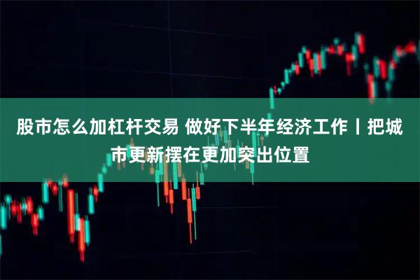 股市怎么加杠杆交易 做好下半年经济工作丨把城市更新摆在更加突出位置
