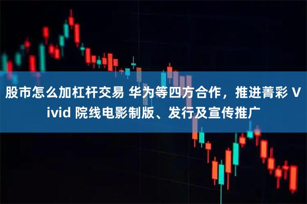 股市怎么加杠杆交易 华为等四方合作，推进菁彩 Vivid 院线电影制版、发行及宣传推广