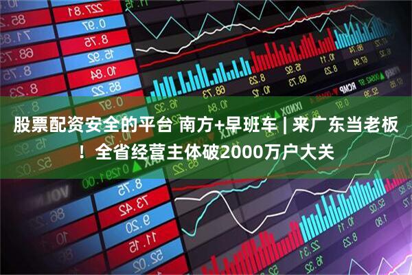 股票配资安全的平台 南方+早班车 | 来广东当老板！全省经营主体破2000万户大关