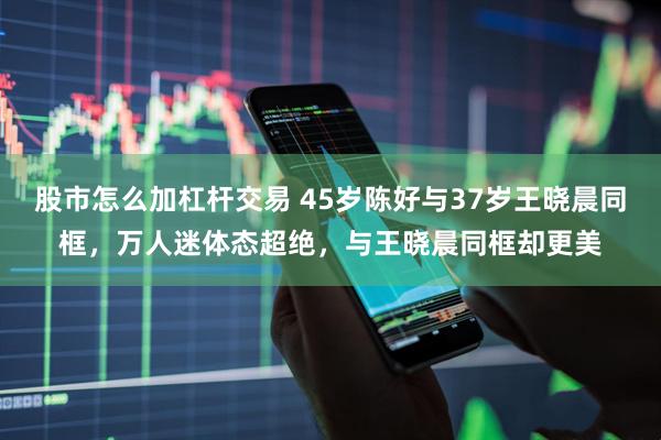 股市怎么加杠杆交易 45岁陈好与37岁王晓晨同框，万人迷体态超绝，与王晓晨同框却更美