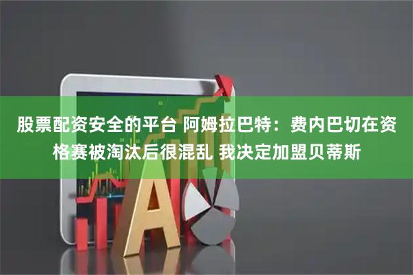 股票配资安全的平台 阿姆拉巴特：费内巴切在资格赛被淘汰后很混乱 我决定加盟贝蒂斯