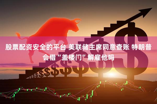 股票配资安全的平台 美联储主席同意查账 特朗普会借“盖楼门”解雇他吗
