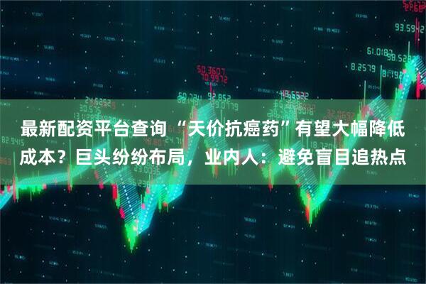 最新配资平台查询 “天价抗癌药”有望大幅降低成本？巨头纷纷布局，业内人：避免盲目追热点
