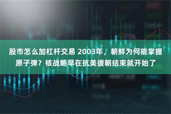 股市怎么加杠杆交易 2003年，朝鲜为何能掌握原子弹？核战略早在抗美援朝结束就开始了