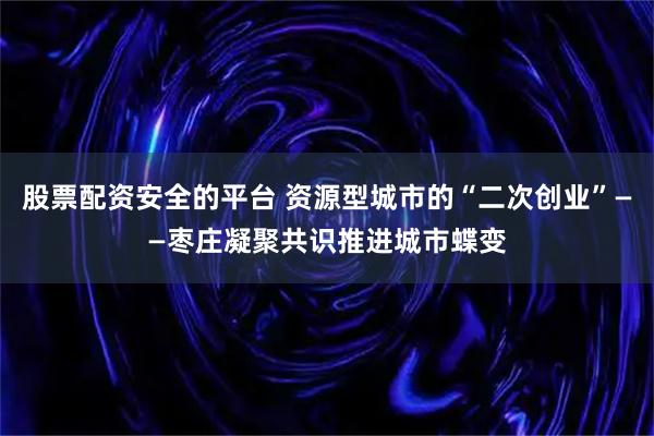 股票配资安全的平台 资源型城市的“二次创业”——枣庄凝聚共识推进城市蝶变