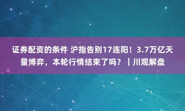 证券配资的条件 沪指告别17连阳！3.7万亿天量博弈，本轮行情结束了吗？｜川观解盘