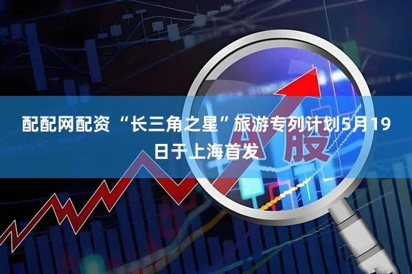 配配网配资 “长三角之星”旅游专列计划5月19日于上海首发
