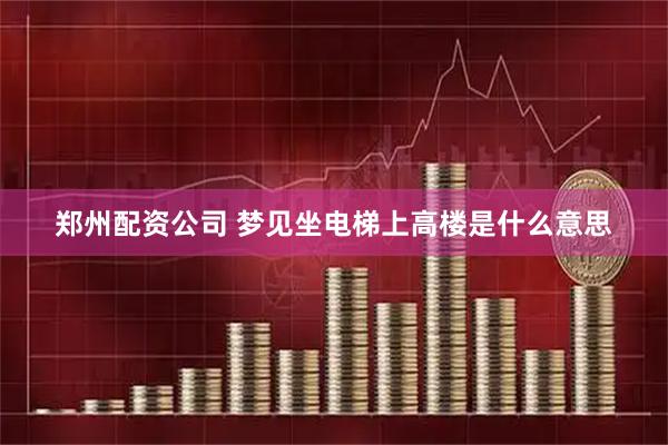 郑州配资公司 梦见坐电梯上高楼是什么意思