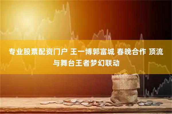 专业股票配资门户 王一博郭富城 春晚合作 顶流与舞台王者梦幻联动