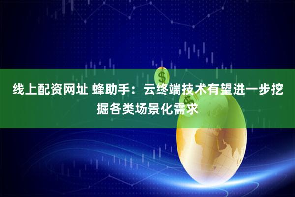 线上配资网址 蜂助手：云终端技术有望进一步挖掘各类场景化需求