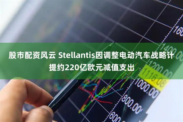 股市配资风云 Stellantis因调整电动汽车战略计提约220亿欧元减值支出