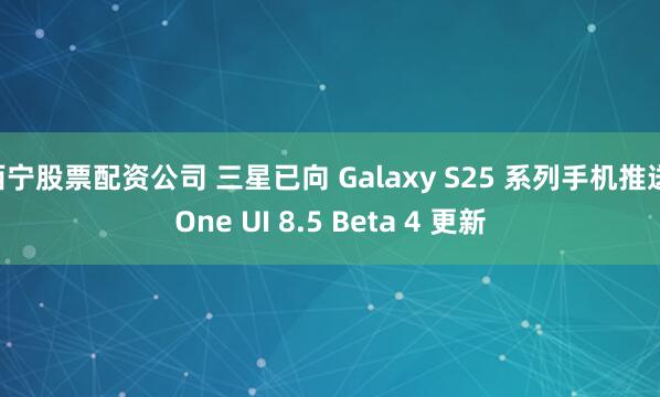 西宁股票配资公司 三星已向 Galaxy S25 系列手机推送 One UI 8.5 Beta 4 更新