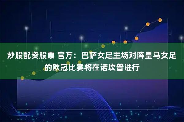 炒股配资股票 官方：巴萨女足主场对阵皇马女足的欧冠比赛将在诺坎普进行