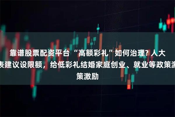 靠谱股票配资平台 “高额彩礼”如何治理? 人大代表建议设限额,给低彩礼结婚家庭创业、就业等政策激励
