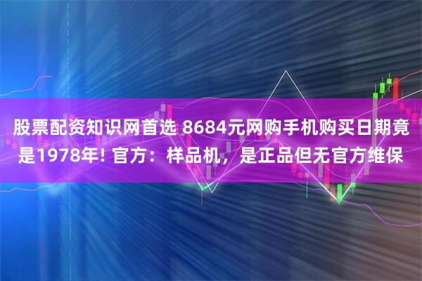 股票配资知识网首选 8684元网购手机购买日期竟是1978年! 官方：样品机，是正品但无官方维保
