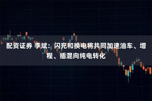 配资证券 李斌：闪充和换电将共同加速油车、增程、插混向纯电转化