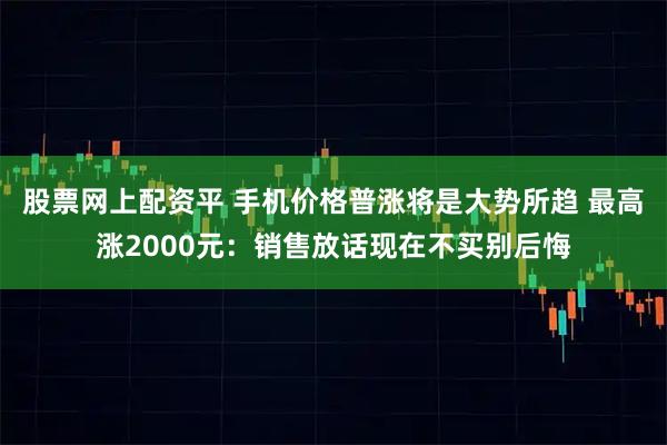 股票网上配资平 手机价格普涨将是大势所趋 最高涨2000元：销售放话现在不买别后悔