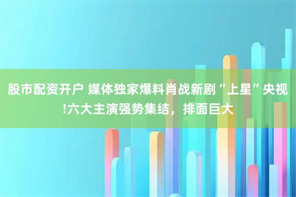 股市配资开户 媒体独家爆料肖战新剧“上星”央视!六大主演强势集结，排面巨大