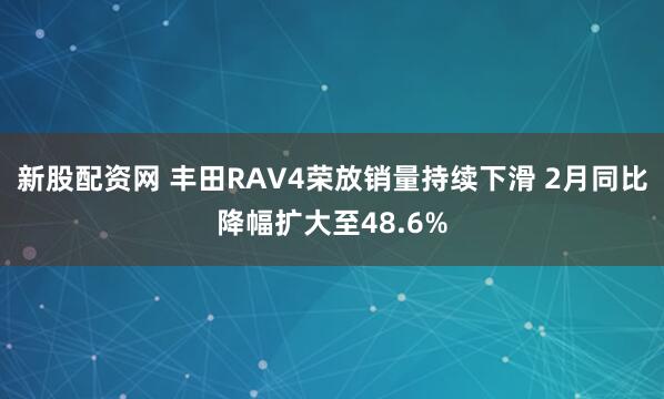新股配资网 丰田RAV4荣放销量持续下滑 2月同比降幅扩大至48.6%