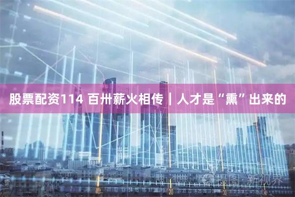 股票配资114 百卅薪火相传｜人才是“熏”出来的