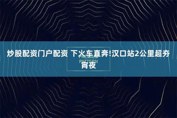 炒股配资门户配资 下火车直奔!汉口站2公里超夯宵夜