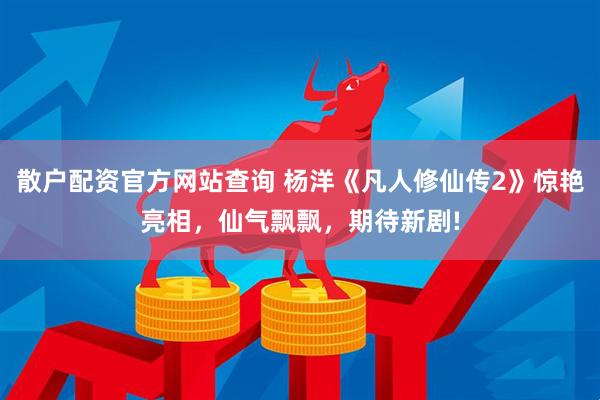 散户配资官方网站查询 杨洋《凡人修仙传2》惊艳亮相，仙气飘飘，期待新剧!