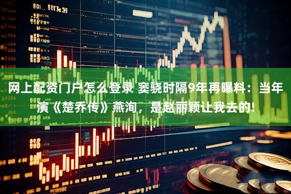 网上配资门户怎么登录 窦骁时隔9年再曝料：当年演《楚乔传》燕洵，是赵丽颖让我去的!