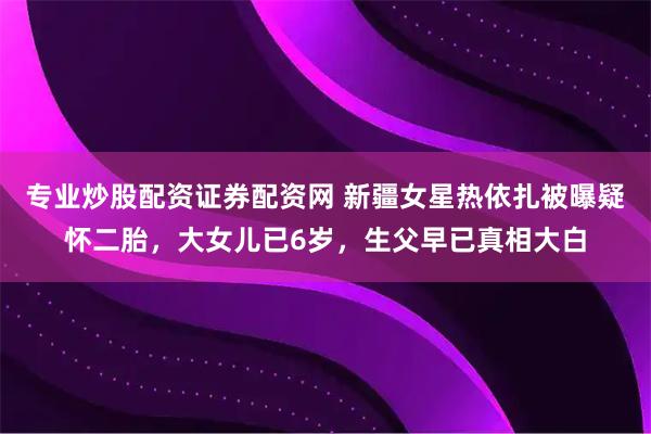 专业炒股配资证券配资网 新疆女星热依扎被曝疑怀二胎，大女儿已6岁，生父早已真相大白
