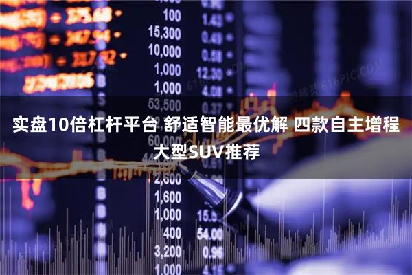 实盘10倍杠杆平台 舒适智能最优解 四款自主增程大型SUV推荐
