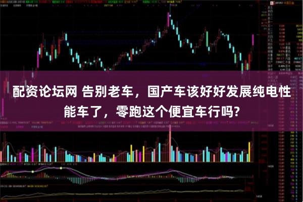 配资论坛网 告别老车，国产车该好好发展纯电性能车了，零跑这个便宜车行吗?