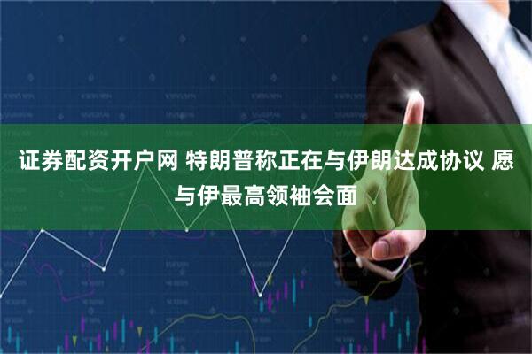 证券配资开户网 特朗普称正在与伊朗达成协议 愿与伊最高领袖会面