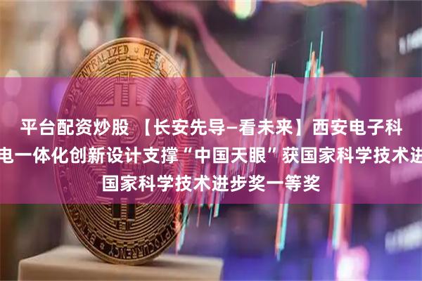 平台配资炒股 【长安先导—看未来】西安电子科技大学光机电一体化创新设计支撑“中国天眼”获国家科学技术进步奖一等奖