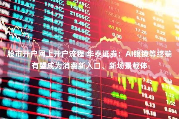 股市开户网上开户流程 华泰证券：AI眼镜等终端有望成为消费新入口、新场景载体