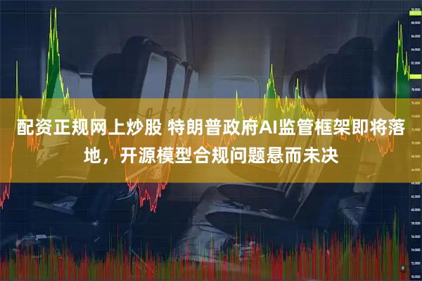 配资正规网上炒股 特朗普政府AI监管框架即将落地,开源模型合规问题悬而未决