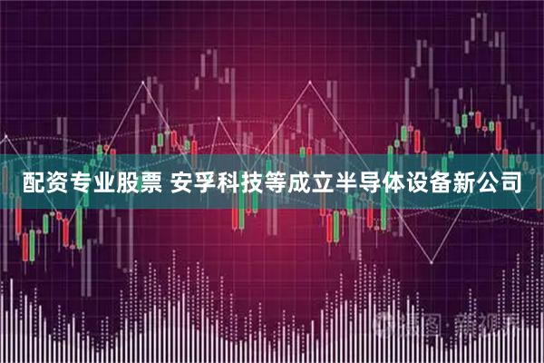 配资专业股票 安孚科技等成立半导体设备新公司